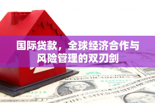 宜章国际贷款，全球经济合作与风险管理的双刃剑