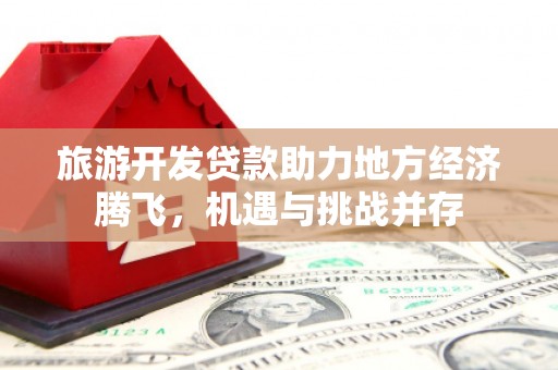宜章旅游开发贷款助力地方经济腾飞，机遇与挑战并存