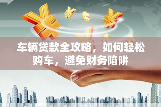 宜章车辆贷款全攻略，如何轻松购车，避免财务陷阱