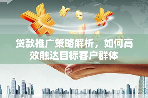 宜章贷款推广策略解析，如何高效触达目标客户群体