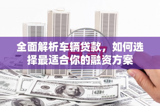 宜章全面解析车辆贷款，如何选择最适合你的融资方案