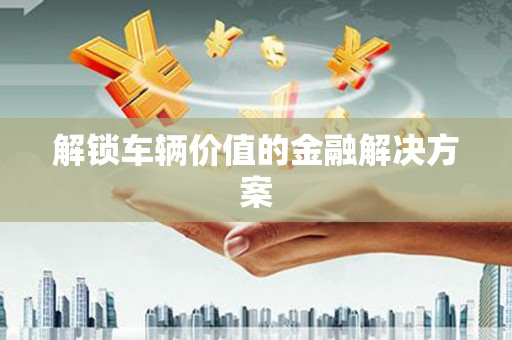 宜章解锁车辆价值的金融解决方案